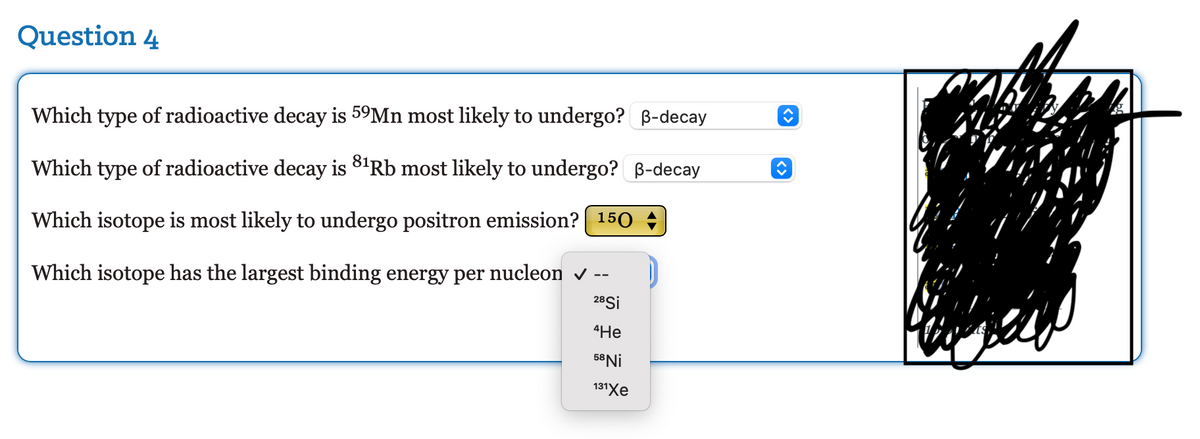 ### Question 4

1. **Which type of radioactive decay is \( ^{59}\text{Mn} \) most likely to undergo?**
   - **Answer:** β-decay

2. **Which type of radioactive decay is \( ^{81}\text{Rb} \) most likely to undergo?**
   - **Answer:** β-decay

3. **Which isotope is most likely to undergo positron emission?**
   - **Answer:** \( ^{15}\text{O} \)

4. **Which isotope has the largest binding energy per nucleon?**
   - **Answer:** \( ^{58}\text{Ni} \)

The graphical elements in the image include drop-down menus next to each question allowing the selection of the correct answers. The questions focus on understanding the radioactive decay processes and characteristics of different isotopes.