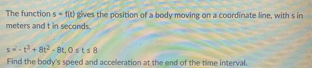 The function s = f(t) gives the position of a body moving on a coordinate line, with s in
meters and t in seconds.
s=- t + 8t2 - 8t, 0 st < 8
Find the body's speed and acceleration at the end of the time interval.
