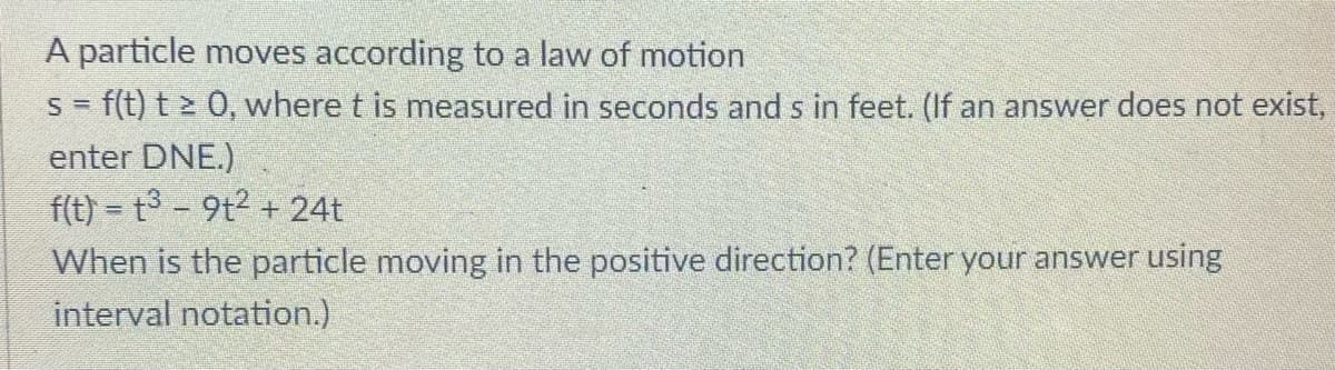 A particle moves according to a law of motion
S = f(t) t > 0, where t is measured in seconds and s in feet. (If an answer does not exist,
enter DNE.)
f(t) = t3 - 9t2 + 24t
When is the particle moving in the positive direction? (Enter your answer using
interval notation.)
