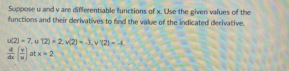 Suppose u and v are differentiable functions of x. Use the given values of the
functions and their derivatives to find the value of the indicated derivative.
u(2) = 7, u '(2) = 2, v(2) = -3, v '(2) = -4.
at x = 2
dx
