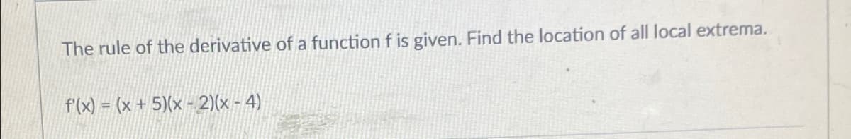 The rule of the derivative of a function f is given. Find the location of all local extrema.
f'(x) = (x + 5)(x - 2)(x - 4)
