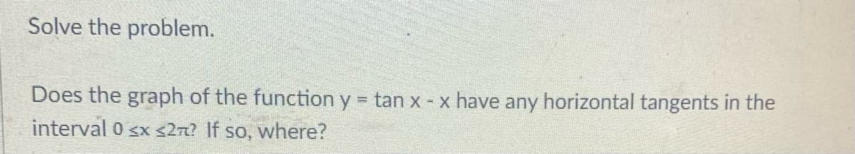 Solve the problem.
Does the graph of the function y tan x x have any horizontal tangents in the
%3D
interval 0 sx <2n? If so, where?
