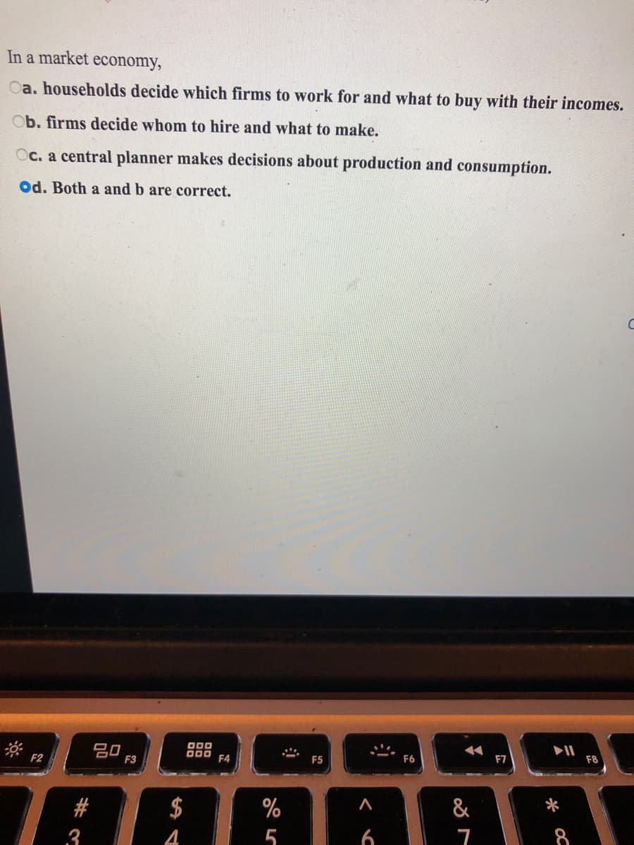 In a market economy,
Oa. households decide which firms to work for and what to buy with their incomes.
Ob. firms decide whom to hire and what to make.
Oc. a central planner makes decisions about production and consumption.
Od. Both a and b are correct.
吕口
D00
F4
F2
F3
F5
F6
F7
F8
#
$
%
&
3
4
5
8
