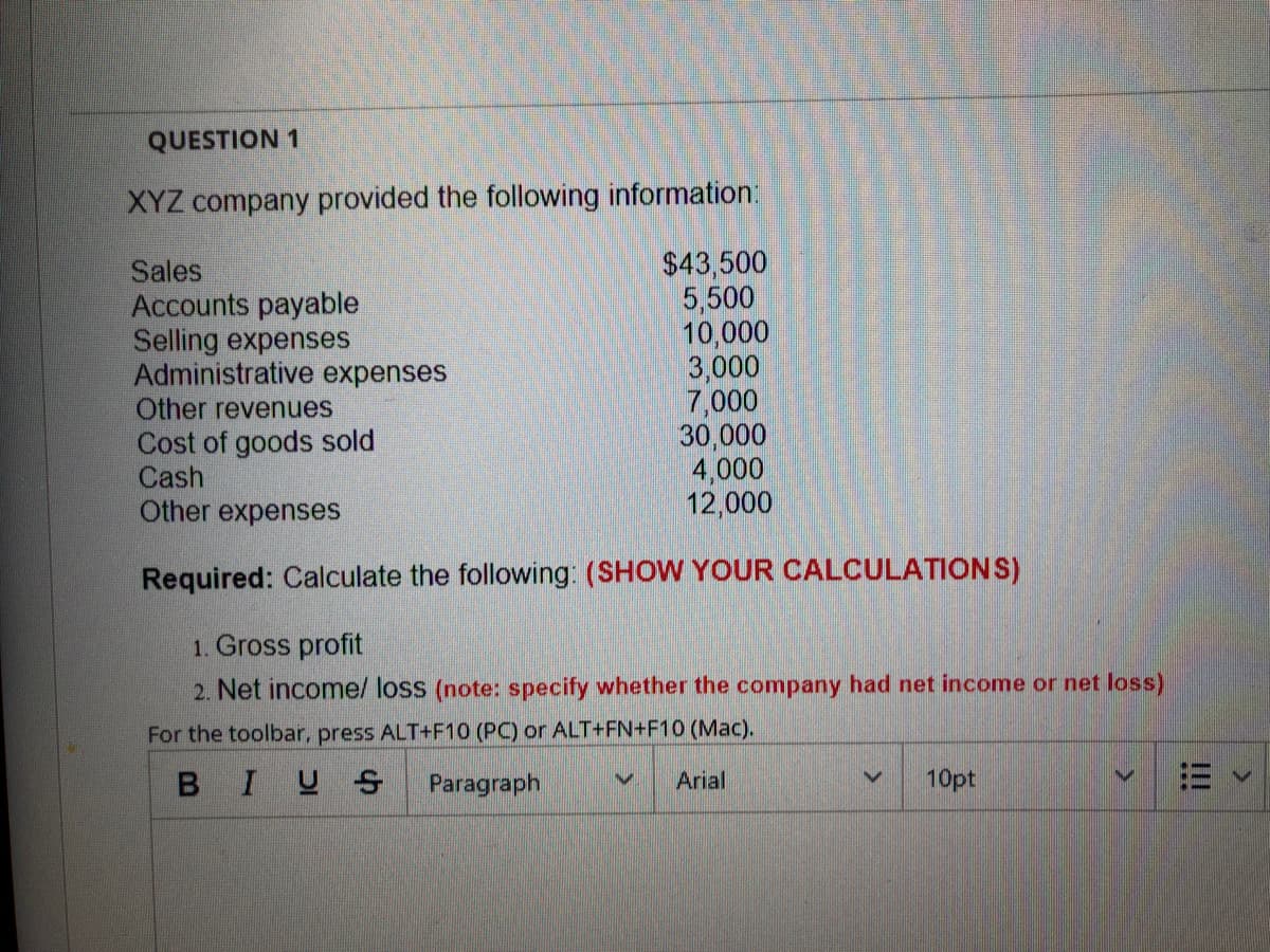 QUESTION 1
XYZ company provided the following information:
Sales
Accounts payable
Selling expenses
Administrative expenses
Other revenues
Cost of goods sold
Cash
Other expenses
$43,500
5,500
10,000
3,000
7,000
30,000
4,000
12,000
Required: Calculate the following: (SHOW YOUR CALCULATIONS)
1. Gross profit
2. Net income/ loss (note: specify whether the company had net income or net loss)
For the toolbar, press ALT+F10 (PC) or ALT+FN+F10 (Mac).
BIUS Paragraph
Arial
10pt
