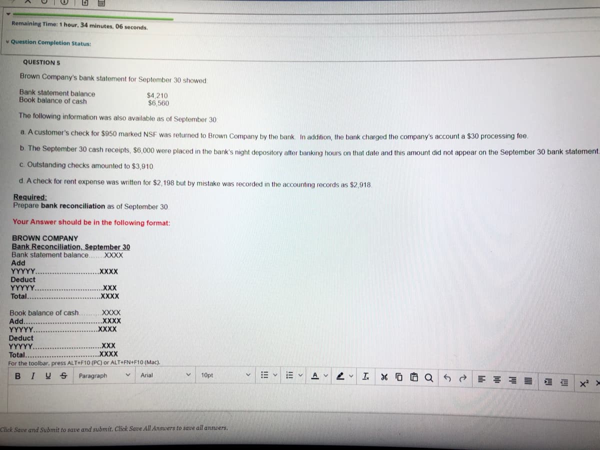 Remaining Time: 1 hour, 34 minutes, 06 seconds.
* Question Completion Status:
QUESTION 5
Brown Company's bank statement for September 30 showed
Bank statement balance
Book balance of cash
$4,210
$6.560
The following information was also available as of September 30
a. A customer's check for $950 marked NSF was returned to Brown Company by the bank In addition the bank charged the company's account a $30 processing fee.
b. The September 30 cash receipts, $6,000 were placed in the bank's night depository after banking hours on that date and this amount did not appear on the September 30 bank statement.
C. Outstanding checks amounted to $3,910.
d. A check for rent expense was written for $2,198 but by mistake was recorded in the accounting records as $2,918.
Required:
Prepare bank reconciliation as of September 30.
Your Answer should be in the following format:
BROWN COMPANY
Bank Reconciliation, September 30
Bank statement balance.
Add
XXXX
YΥΥΥY.
.XXXX
Deduct
ΥΥΥΥΥ.
Total.
.XXX
.XXXX
Book balance of cash
Add.
ΥΥΥΥΥ.
Deduct
YYYYY.
Total......
For the toolbar, press ALT+F10 (PC) or ALT+FN+F10 (Mac).
XXXX
XXXX
.XXXX
.XXX
.XXXX
BIU S
Paragraph
10pt
三v
A v
Arial
Click Save and Subrmit to save and submit. Click Save All Answers to save all answers.
