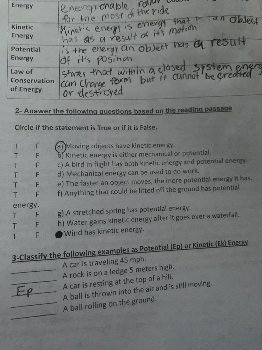 Energy
energrenable, roll
for the most of the ride
Kinetic ener is energy that
Kinetic
Energy
argo ve
S the energy an oblect has G result
Of it's posinon
States that within a closed system enere
cun Change form but it cunnot'be Credted
or destroyed
Potential
Energy
Law of
Conservation
of Energy
2- Answer the following questions based on the reading passage
Circle if the statement is True or if it is False.
T.
a)Moving objects have kinetic energy.
b) Kinetic energy is either mechanical or potential.
c) A bird in flight has both kinetic energy and potential energy.
d) Mechanical energy can be used to do work.
e) The faster an object moves, the more potential energy it has.
f) Anything that could be lifted off the ground has potential
F
T.
T.
F
T.
F
F
energy.
g) A stretched spring has potential energy.
h) Water gains kinetic energy after it goes over a waterfall.
Wind has kinetic energy.
F
F
T.
3-Classify the following examples as Potential (Ep) or Kinetic (Ek) Energy
A car is traveling 45 mph.
A rock is on a ledge 5 meters high.
A car is resting at the top of a hill.
A ball is thrown into the air and is still moving.
Ep
A ball rolling on the ground.
