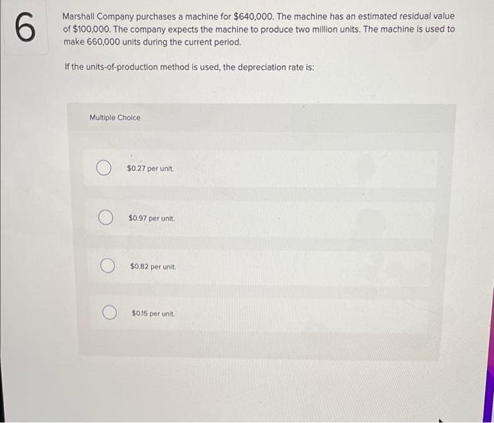 6.
Marshall Company purchases a machine for $640,000. The machine has an estimated residual value
of $100,000. The company expects the machine to produce two million units. The machine is used to
make 660,000 units during the current period.
If the units-of-production method is used, the depreciation rate is:
Multiple Choice
$0.27 per unit.
$0.97 per unit.
$0.82 per unit.
$0.15 per unit.
