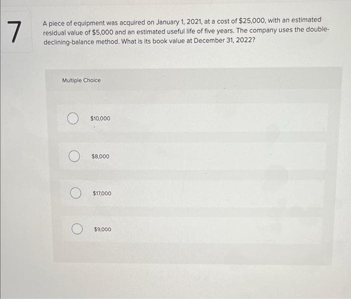 7
A piece of equipment was acquired on January 1, 2021, at a cost of $25,000, with an estimated
residual value of $5,000 and an estimated useful life of five years. The company uses the double-
declining-balance method. What is its book value at December 31, 2022?
Multiple Choice
$10,000
$8,000
$17,000
$9,000
