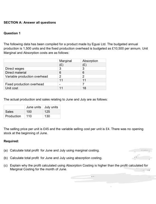 SECTION A: Answer all questions
Question 1
The following data has been compiled for a product made by Egusi Ltd. The budgeted annual
production is 1,500 units and the fixed production overhead is budgeted as £10,500 per annum. Unit
Marginal and Absorption costs are as follows:
Marginal
(£)
Absorption
(£)
3
Direct wages
Direct material
6.
Variable production overhead
2
2
11
11
Fixed production overhead
Unit cost
7
11
18
The actual production and sales relating to June and July are as follows:
June units July units
Sales
100
125
Production 110
130
The selling price per unit is £45 and the variable selling cost per unit is £4. There was no opening
stock at the beginning of June.
Required:
(a) Calculate total profit for June and July using marginal costing.
(b) Calculate total profit for June and July using absorption costing.
(c) Explain why the profit calculated using Absorption Costing is higher than the profit calculated for
Marginal Costing for the month of June.
