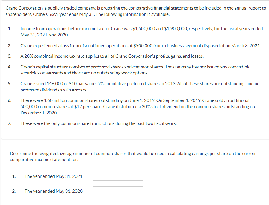 Crane Corporation, a publicly traded company, is preparing the comparative financial statements to be included in the annual report to
shareholders. Crane's fiscal year ends May 31. The following information is available.
1.
Income from operations before income tax for Crane was $1,500,000 and $1,900,000, respectively, for the fiscal years ended
May 31, 2021, and 2020.
2.
Crane experienced a loss from discontinued operations of $500,000 from a business segment disposed of on March 3, 2021.
3.
A 20% combined income tax rate applies to all of Crane Corporation's profits, gains, and losses.
Crane's capital structure consists of preferred shares and common shares. The company has not issued any convertible
securities or warrants and there are no outstanding stock options.
4.
5.
Crane issued 146,000 of $10 par value, 5% cumulative preferred shares in 2013. All of these shares are outstanding, and no
preferred dividends are in arrears.
6.
There were 1.60 million common shares outstanding on June 1, 2019. On September 1, 2019, Crane sold an additional
500,000 common shares at $17 per share. Crane distributed a 20% stock dividend on the common shares outstanding on
December 1, 2020.
7.
These were the only common share transactions during the past two fiscal years.
Determine the weighted average number of common shares that would be used in calculating earnings per share on the current
comparative income statement for:
1.
The year ended May 31, 2021
2.
The year ended May 31, 2020
