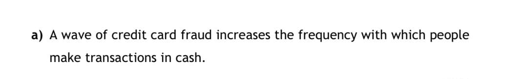 a) A wave of credit card fraud increases the frequency with which people
make transactions in cash.