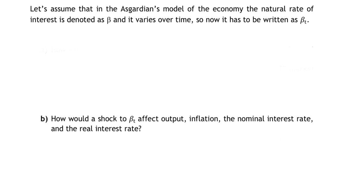 Let's assume that in the Asgardian's model of the economy the natural rate of
interest is denoted as ß and it varies over time, so now it has to be written as ft.
b) How would a shock to ßt affect output, inflation, the nominal interest rate,
and the real interest rate?