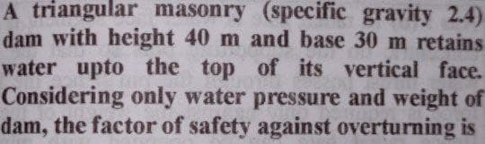 A triangular masonry (specific gravity 2.4)
dam with height 40 m and base 30 m retains
water upto the top of its vertical face.
Considering only water pressure and weight of
dam, the factor of safety against overturning is
