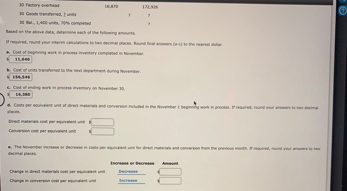 30 Factory overhead
16,870
172,926
30 Goods transferred, ? units
?
?
30 Bal., 1,400 units, 70% completed
Based on the above data, determine each of the following amounts.
If required, round your interim calculations to two decimal places. Round final answers (a-c) to the nearest dollar.
a. Cost of beginning work in process inventory completed in November.
$4
11,646
b. Cost of units transferred to the next department during November.
$ 156,546
c. Cost of ending work in process inventory on November 30.
$4
16,380
d. Costs per equivalent unit of direct materials and conversion included in the November 1 beginning work in process. If required, round your answers to two decimal
places.
Direct materials cost per equivalent unit $
Conversion cost per equivalent unit
e. The November increase or decrease in costs per equivalent unit for direct materials and conversion from the previous month. If required, round your answers to two
decimal places.
Increase or Decrease
Amount
Change in direct materials cost per equivalent unit
Decrease
$
Change in conversion cost per equivalent unit
Increase
