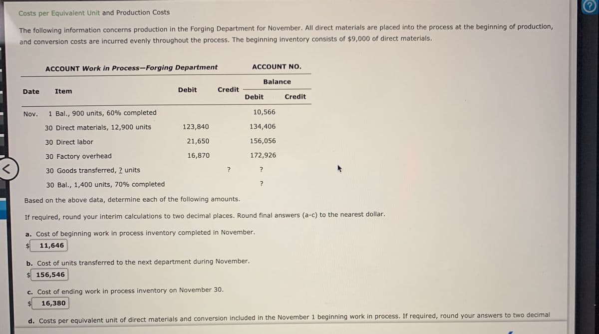 Costs per Equivalent Unit and Production Costs
The following information concerns production in the Forging Department for November. All direct materials are placed into the process at the beginning of production,
and conversion costs are incurred evenly throughout the process. The beginning inventory consists of $9,000 of direct materíals.
ACCOUNT Work in Process-Forging Department
ACCOUNT NO.
Balance
Date
Item
Debit
Credit
Debit
Credit
Nov. 1 Bal., 900 units, 60% completed
10,566
30 Direct materials, 12,900 units
123,840
134,406
30 Direct labor
21,650
156,056
30 Factory overhead
16,870
172,926
30 Goods transferred, ? units
30 Bal., 1,400 units, 70% completed
?
Based on the above data, determine each of the following amounts.
If required, round your interim calculations to two decimal places. Round final answers (a-c) to the nearest dollar.
a. Cost of beginning work in process inventory completed in November.
$4
11,646
b. Cost of units transferred to the next department during November.
$ 156,546
c. Cost of ending work in process inventory on November 30.
$4
16,380
d. Costs per equivalent unit of direct materials and conversion included in the November 1 beginning work in process. If required, round your answers to two decimal
