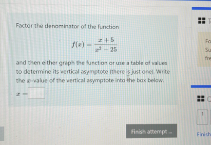 Factor the denominator of the function
z+5
Fo
f(z)
z² – 25
Su
fre
and then either graph the function or use a table of values
to determine its vertical asymptote (there is just one). Write
the a-value of the vertical asymptote into the box below.
Finish attempt .
Finish
