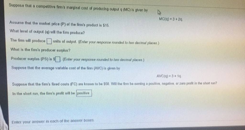 Suppose that a competitive firm's marginal cost of producing output q (MC) is given by
Assume that the market price (P) of the firm's product is $15.
What level of output (q) will the firm produce?
The firm will produce units of output. (Enter your response rounded to two decimal places.)
What is the firm's producer surplus?
Producer surplus (PS) is $ (Enter your response rounded to two decimal places.)
Suppose that the average variable cost of the firm (AVC) is given by
MC(q)=3+2q.
AVC(q)=3+1q.
Suppose that the firm's fixed costs (FC) are known to be $50. Will the firm be eaming a positive, negative, or zero profit in the short run?
In the short run, the firm's profit will be positive
Enter your answer in each of the answer boxes.