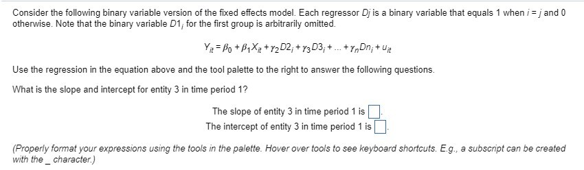 Consider the following binary variable version of the fixed effects model. Each regressor Dj is a binary variable that equals 1 when i = j and 0
otherwise. Note that the binary variable D1; for the first group is arbitrarily omitted.
Yit = Po +B1Xit + y2D2;+Y3D3;+...+ynDn; +uit
Use the regression in the equation above and the tool palette to the right to answer the following questions.
What is the slope and intercept for entity 3 in time period 1?
The slope of entity 3 in time period 1 is
The intercept of entity 3 in time period 1 is
(Properly format your expressions using the tools in the palette. Hover over tools to see keyboard shortcuts. E.g., a subscript can be created
with the character.)