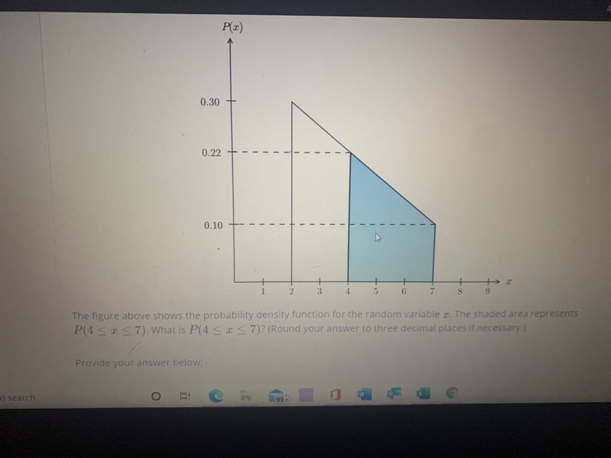 P(z)
0.30
0.22
0.10
4.
9.
The figure above shows the probability density function for the random variable T. The shaded area represents
P(4 < a <7). What is P(4 <x<7)? (Round your answer to three decimal places if necessary.)
Provide your answer below:
o search
99+
-3-
2.
