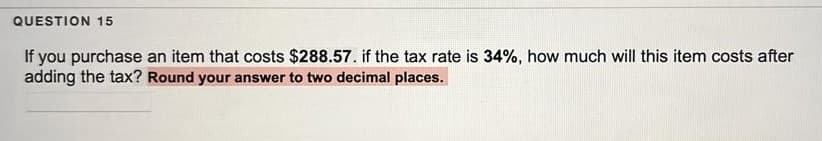 QUESTION 15
If you purchase an item that costs $288.57. if the tax rate is 34%, how much will this item costs after
adding the tax? Round your answer to two decimal places.
