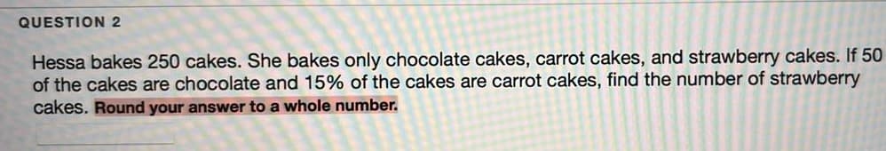 QUESTION 2
Hessa bakes 250 cakes. She bakes only chocolate cakes, carrot cakes, and strawberry cakes. If 50
of the cakes are chocolate and 15% of the cakes are carrot cakes, find the number of strawberry
cakes. Round your answer to a whole number.
