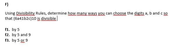 F)
www
Using Divisibility Rules, determine how many ways you can choose the digits a, b and c so
that (6a41b2c)10 is divisible
f1. by 5
f2. by 5 and 9
f3. by 5 or 9