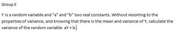 Group E
Y is a random variable and "a" and "b" two real constants. Without resorting to the
properties of variance, and knowing that there is the mean and variance of Y, calculate the
variance of the random variable aY + b.
