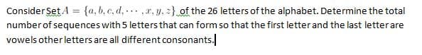 Consider Set A = {a,b,c,d,,x,y,z)
of the 26 letters of the alphabet. Determine the total
number of sequences with 5 letters that can form so that the first letter and the last letter are
vowels other letters are all different consonants.