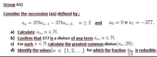 Group A1)
Consider the succession (an) defined by
=
379an-1-378an-2, n ≥ 2 and ao = 0 e a₁ = -377.
a) Calculate an, ne N.
b) Confirm that 377 is a divisor of any term an, ne N.
www
c) For each n € N. calculate the greatest common divisor(an, 29).
www
d) Identify the values/n = {1,2,...} for which the fraction an is reducible.
13