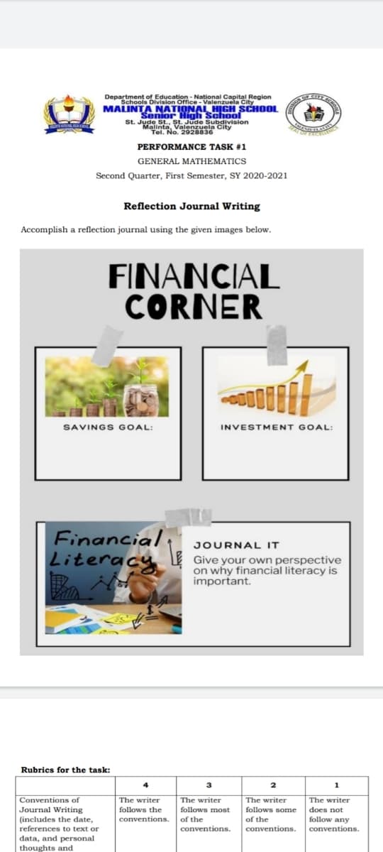 of Education - National Capital Region
Department OMion Offce- Valenzuela City
CIT
MALINTA NATIONAL HIGH SCHOL
Senior Hígh School
St. Jude St.. st. Jude Subdivision
Malinta, Valenzuela City
Tel. No. 2928836
PERFORMANCE TASK #1
GENERAL MATHEMATICS
Second Quarter, First Semester, SY 2020-2021
Reflection Journal Writing
Accomplish a reflection journal using the given images below.
FINANCIAL
CORNER
SAVINGS GOAL:
INVESTMENT GOAL:
Financial
Literacy
JOURNAL IT
Give your own perspective
on why financial literacy is
important.
Rubrics for the task:
3
1
Conventions of
The writer
The writer
The writer
The writer
follows the
follows most
follows some
of the
Journal Writing
does not
(includes the date,
conventions.
of the
follow any
references to text or
conventions.
conventions.
conventions.
data, and personal
thoughts and
