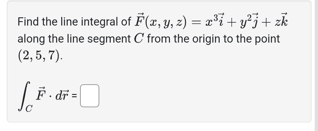 Find the line integral of F(x, y, z) = x³i + y²j + zk
along the line segment C from the origin to the point
(2, 5, 7).
-
F · dř :