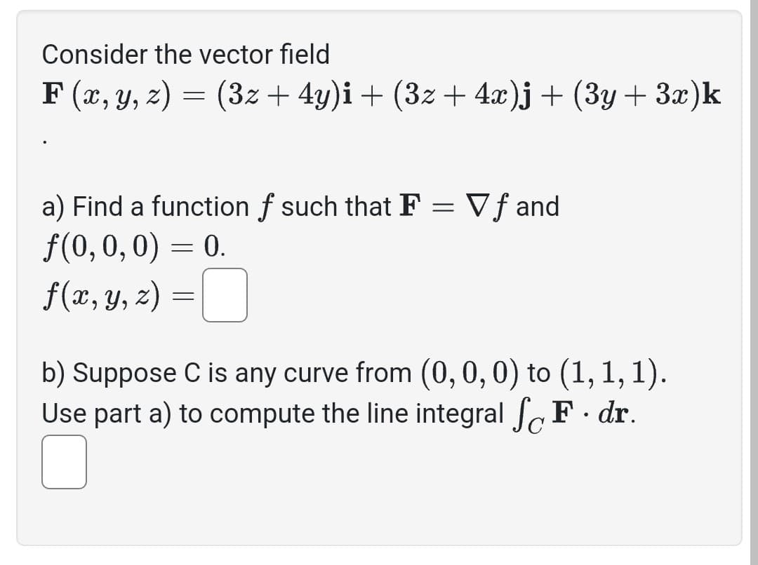 Consider the vector field
F(x, y, z) = (3z + 4y)i + (3z + 4x)j + (3y + 3x)k
a) Find a function f such that F = Vf and
ƒ(0, 0, 0) = 0.
f(x, y, z) =
b) Suppose C is any curve from (0, 0, 0) to (1, 1, 1).
Use part a) to compute the line integral SF · dr.