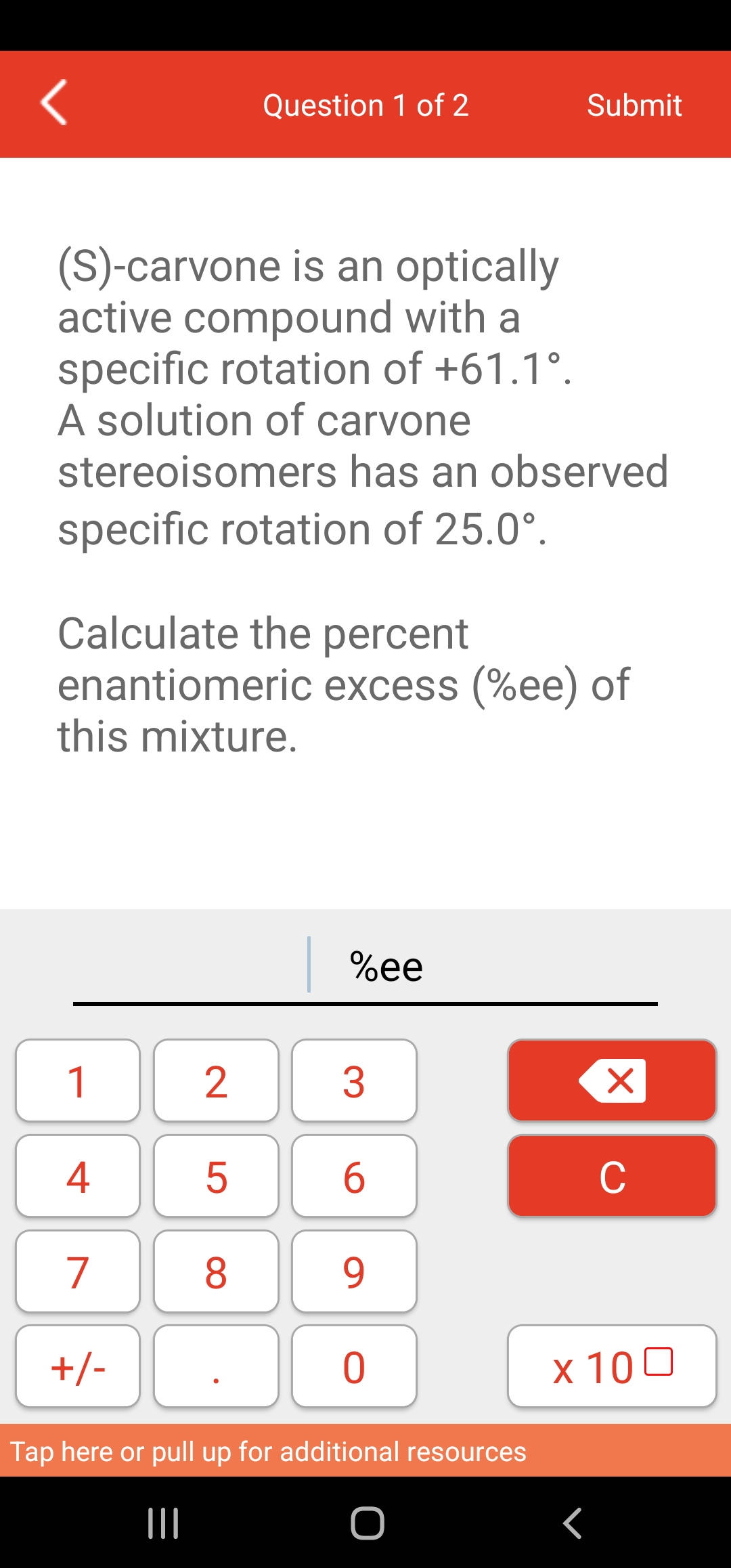 (S)-carvone is an optically
active compound with a
specific rotation of +61.1°.
A solution of carvone
stereoisomers has an observed
specific rotation of 25.0°.
1
Calculate the percent
enantiomeric excess (%ee) of
this mixture.
4
7
+/-
2
Question 1 of 2
5
8
%ee
3
6
9
0
Submit
Tap here or pull up for additional resources
|||
Г
Xx
C
x 100