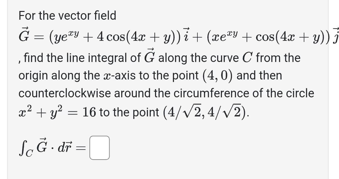 For the vector field
Ğ = (yeªy + 4 cos(4x + y))i + (xeªy + cos(4x + y)) j
find the line integral of G along the curve C from the
origin along the x-axis to the point (4,0) and then
counterclockwise around the circumference of the circle
x² + y² = 16 to the point (4/√2,4/√2).
ScĞ·dr =
J