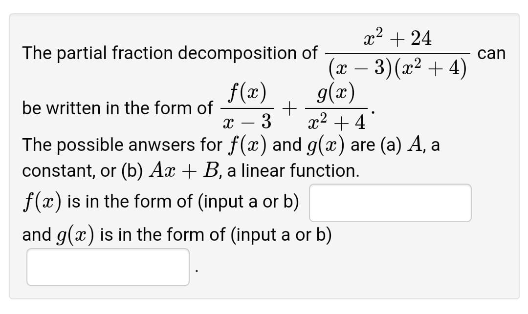 x² + 24
The partial fraction decomposition of
can
(x – 3)(x² + 4)
f(x)
be written in the form of
x2 + 4
(æ)6
3
The possible anwsers for f(x) and g(x) are (a) A, a
constant, or (b) Ax + B, a linear function.
f(x) is in the form of (input a or b)
and g(x) is in the form of (input a or b)
