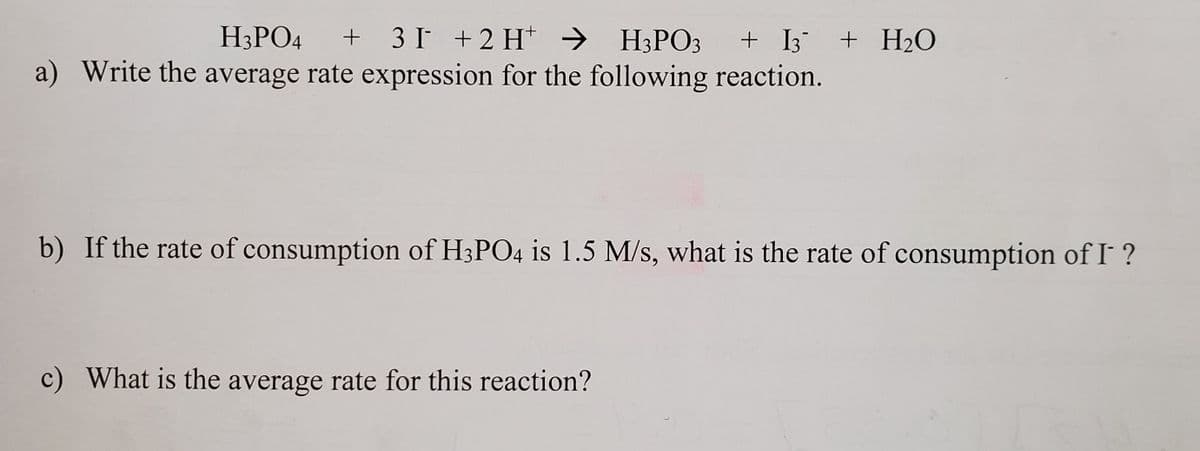 H3PO4
+ 3I +2 H → H3PO3 + I3 + H2O
a) Write the average rate expression for the following reaction.
b) If the rate of consumption of H3PO4 is 1.5 M/s, what is the rate of consumption of I ?
c) What is the average rate for this reaction?
