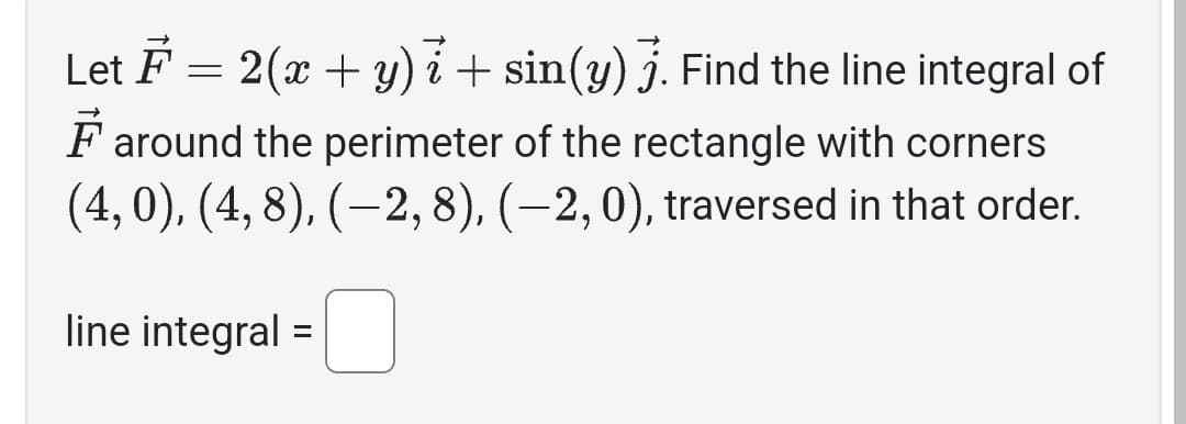 Let F = 2(x + y)i + sin(y) 7. Find the line integral of
Faround the perimeter of the rectangle with corners
(4,0), (4,8), (-2, 8), (-2, 0), traversed in that order.
line integral =