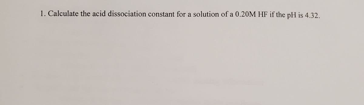 1. Calculate the acid dissociation constant for a solution of a 0.20M HF if the pH is 4.32.
