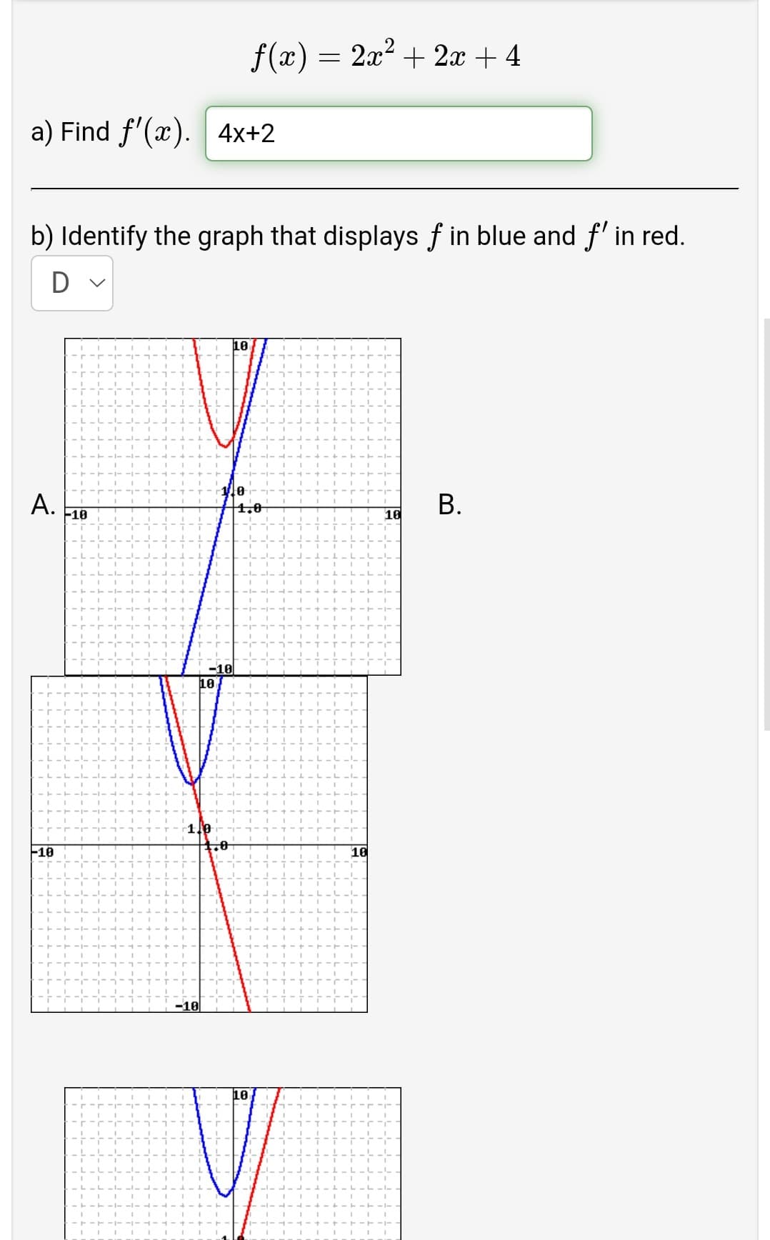 f(x) = 2x? + 2x + 4
a) Find f'(x). 4x+2
b) Identify the graph that displays f in blue and f' in red.
10
A.
10
1.0
10
-10
10
F10
10
-10
10
B.
