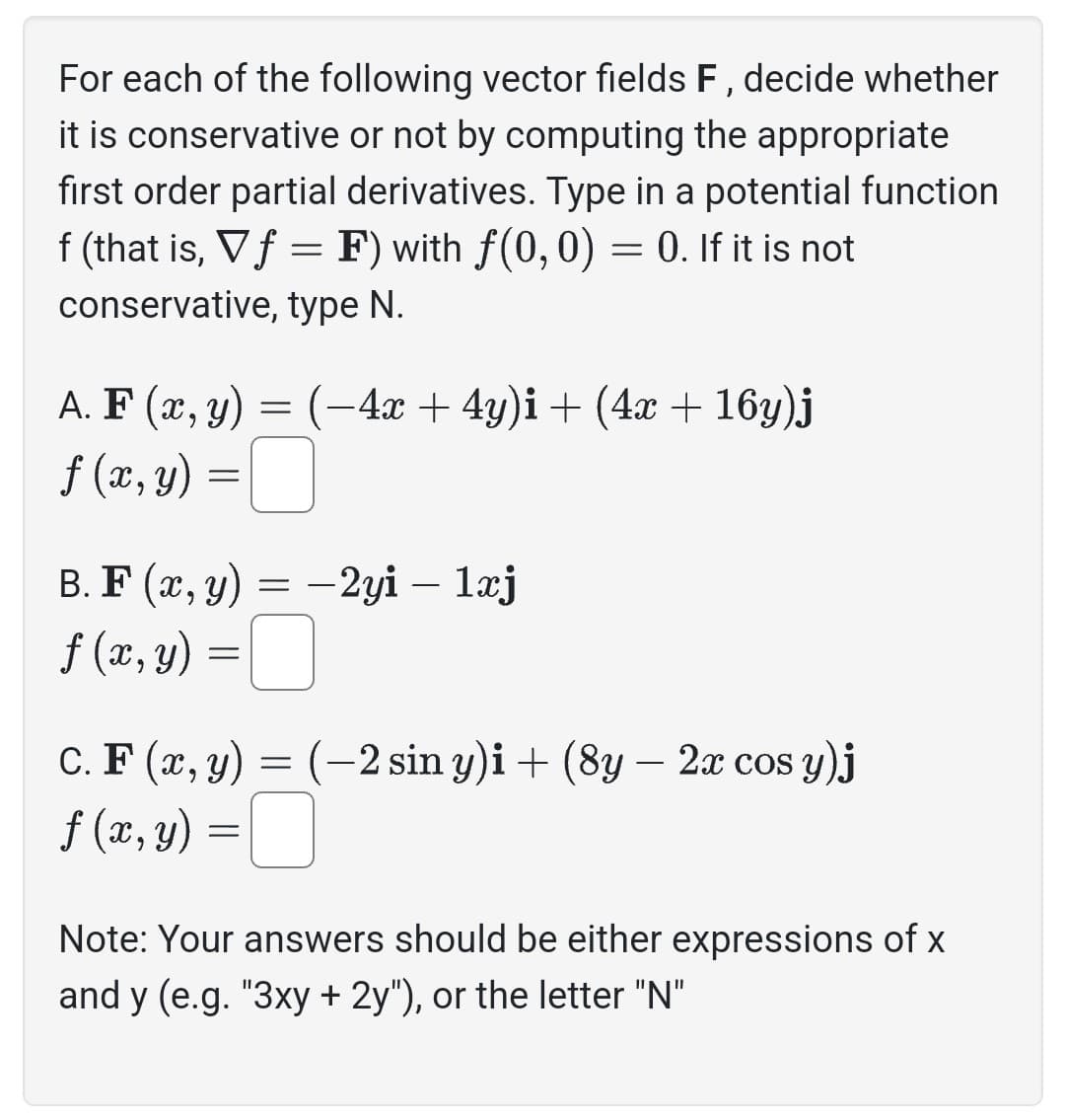 For each of the following vector fields F, decide whether
it is conservative or not by computing the appropriate
first order partial derivatives. Type in a potential function
f (that is, V f = F) with ƒ(0, 0) = 0. If it is not
conservative, type N.
A. F(x, y) = (-4x + 4y)i + (4x + 16y)j
f (x, y) =
B. F(x, y) = -2yi – 1xj
f (x, y) =
C. F(x, y) = (-2 sin y)i + (8y — 2x cos y)j
f (x, y) =
Note: Your answers should be either expressions of x
and y (e.g. "3xy + 2y"), or the letter "N"