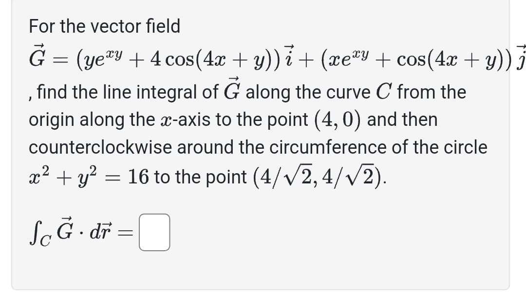 ### Line Integral of a Vector Field

Consider the vector field 

\[
\vec{G} = (y e^{xy} + 4 \cos(4x + y))\hat{i} + (x e^{xy} + \cos(4x + y))\hat{j}
\]

**Objective**:

Calculate the line integral of \(\vec{G}\) along the curve \(C\). The path \(C\) consists of two segments:

1. A line along the \(x\)-axis from the origin to the point \((4, 0)\).
2. A circular path counterclockwise along the circumference of the circle defined by \(x^2 + y^2 = 16\), reaching the point \((\frac{4}{\sqrt{2}}, \frac{4}{\sqrt{2}})\).

**Integral Setup**:

\[
\int_{C} \vec{G} \cdot d\vec{r} = \boxed{}
\]

Complete the calculation to determine the line integral value for the vector field \(\vec{G}\) over the specified path.