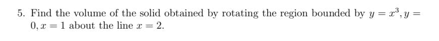 5. Find the volume of the solid obtained by rotating the region bounded by y = x³,y =
0, x = 1 about the line x =
= 2.
