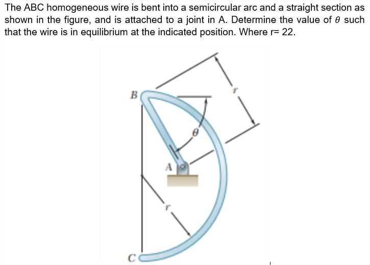 The ABC homogeneous wire is bent into a semicircular arc and a straight section as
shown in the figure, and is attached to a joint in A. Determine the value of 0 such
that the wire is in equilibrium at the indicated position. Where r= 22.
B
