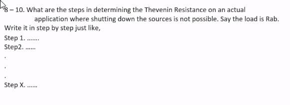 8 – 10. What are the steps in determining the Thevenin Resistance on an actual
application where shutting down the sources is not possible. Say the load is Rab.
Write it in step by step just like,
Step 1. .
Step2. .
Step X.
...
