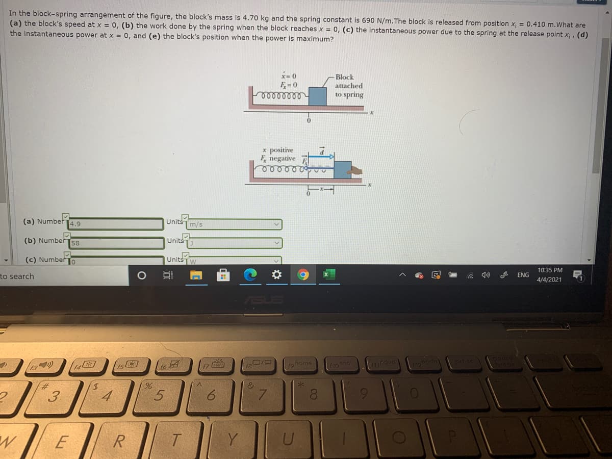 In the block-spring arrangement of the figure, the block's mass is 4.70 kg and the spring constant is 690 N/m.The block is released from position x, = 0.410 m.What are
(a) the block's speed atx = 0, (b) the work done by the spring when the block reaches x = 0, (c) the instantaneous power due to the spring at the release point x, , (d)
the instantaneous power at x = 0, and (e) the block's position when the power is maximum?
x= 0
F= 0
Block
attached
to spring
x positive
F, negative
ooool
(a) Numbe14.9
Units
m/s
(b) Number
58
Units
(c) NumberTo
Units
10:35 PM
to search
ENG
4/4/2021
13)
12home
17国
3
4
9.
8.
9.
R
Y
00
1o
