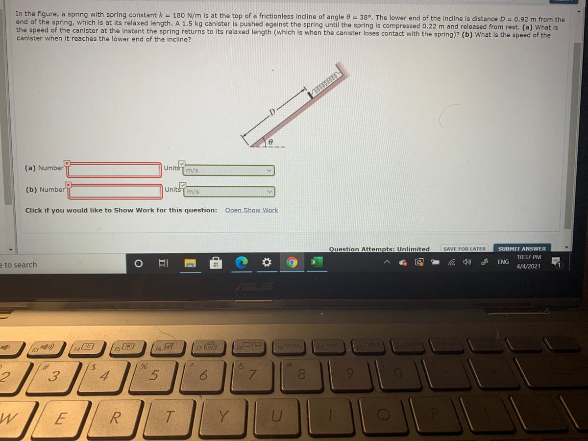 In the figure, a spring with spring constant k = 180 N/m is at the top of a frictionless incline of angle e = 38°. The lower end of the incline is distance D = 0.92 m from the
end of the spring, which is at its relaxed length. A 1.5 kg canister is pushed against the spring until the spring is compressed 0.22 m and released from rest. (a) What is
the speed of the canister at the instant the spring returns to its relaxed length (which is when the canister loses contact with the spring)? (b) What is the speed of the
canister when it reaches the lower end of the incline?
(a) Number
UnitšTm/s
(b) Number
Unitsm/s
Click if you would like to Show Work for this question: Open Show Work
Question Attempts: Unlimited
SAVE FOR LATER
SUBMIT ANSWER
10:37 PM
ENG
e to search
4/4/2021
13)
19home
&
7.
LEGO
08.
9.
E
R.
Y
