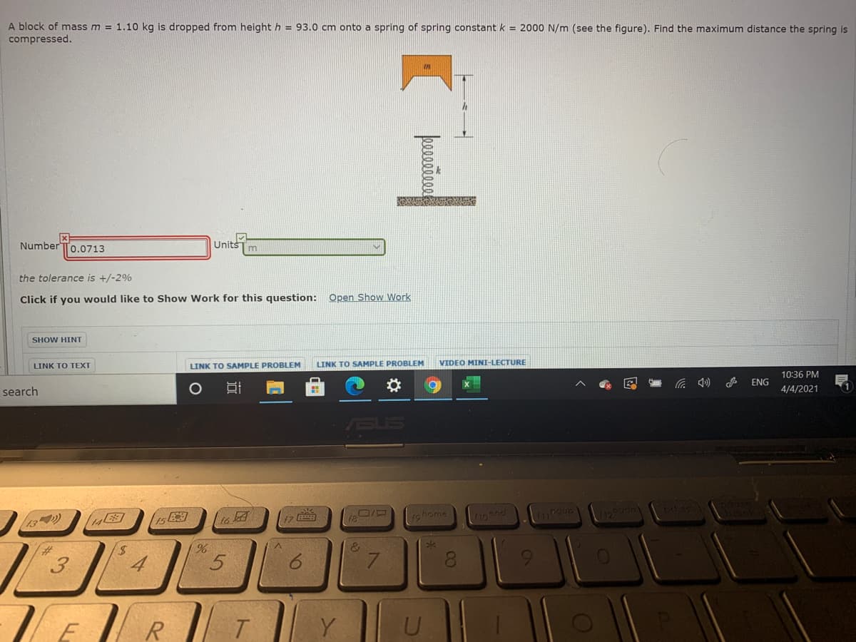 A block of mass m = 1.10 kg is dropped from height h = 93.0 cm onto
compressed.
spring of spring constant k = 2000 N/m (see the figure). Find the maximum distance the spring is
Number To.0713
Units
m
the tolerance is +/-2%
Click if you would like to Show Work for this question: Open Show Work
SHOW HINT
LINK TO TEXT
LINK TO SAMPLE PROBLEM
LINK TO SAMPLE PROBLEM
VIDEO MINI-LECTURE
10:36 PM
ENG
search
4/4/2021
ASUS
17
rohome
snd
13)
14
to
%
&3
3
4
7.
8.
R
Y
