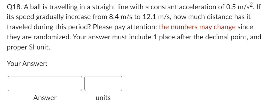 Q18. A ball is travelling in a straight line with a constant acceleration of 0.5 m/s². If
its speed gradually increase from 8.4 m/s to 12.1 m/s, how much distance has it
traveled during this period? Please pay attention: the numbers may change since
they are randomized. Your answer must include 1 place after the decimal point, and
proper SI unit.
Your Answer:
Answer
units