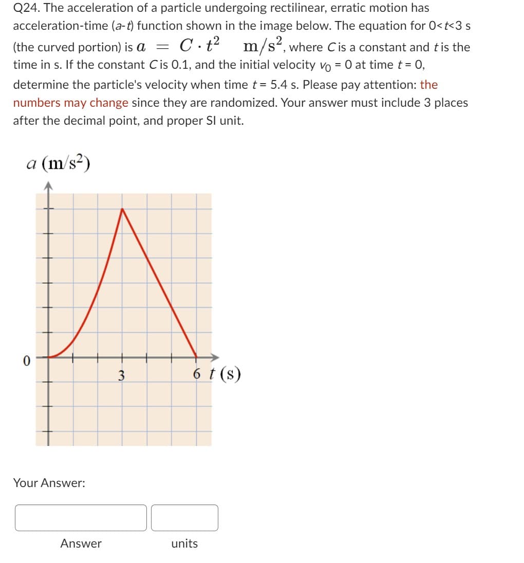 Q24. The acceleration of a particle undergoing rectilinear, erratic motion has
acceleration-time (a-t) function shown in the image below. The equation for 0<t<3 s
m/s², where C is a constant and t is the
(the curved portion) is a =
C.t²
time in s. If the constant C is 0.1, and the initial velocity vo = 0 at time t = 0,
determine the particle's velocity when time t = 5.4 s. Please pay attention: the
numbers may change since they are randomized. Your answer must include 3 places
after the decimal point, and proper Sl unit.
a (m/s²)
0
Your Answer:
Answer
3
6 t (s)
units