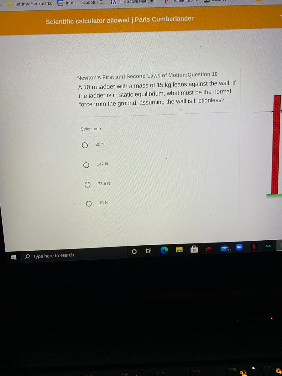 Intrinsic Bookmarks
Intrinsic Schools - C.. IM Illustrative Mathem.
Scientific calculator allowed | Paris Cumberlander
Newton's First and Second Laws of Motion:Question 10
A 10 m ladder with a mass of 15 kg leans against the wall. If
the ladder is in static equilibrium, what must be the normal
force from the ground, assuming the wall is frictionless?
Select one:
30 N
147 N
73.5 N
15 N
hulu
e Type here to search
FS
